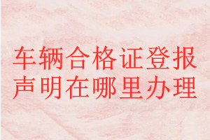 車(chē)輛合格證登報(bào)聲明在哪里辦理